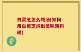 白灵芝怎么炖汤(如何用白灵芝炖出美味汤料理)