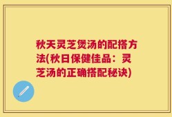 秋天灵芝煲汤的配搭方法(秋日保健佳品：灵芝汤的正确搭配秘诀)
