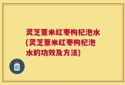 灵芝薏米红枣枸杞泡水(灵芝薏米红枣枸杞泡水的功效及方法)