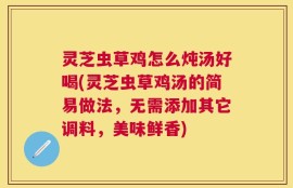 灵芝虫草鸡怎么炖汤好喝(灵芝虫草鸡汤的简易做法，无需添加其它调料，美味鲜香)