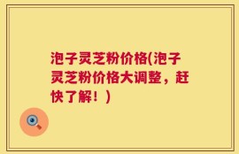 泡子灵芝粉价格(泡子灵芝粉价格大调整，赶快了解！)