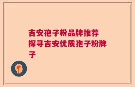吉安孢子粉品牌推荐 探寻吉安优质孢子粉牌子