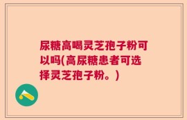 尿糖高喝灵芝孢子粉可以吗(高尿糖患者可选择灵芝孢子粉。)