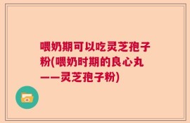 喂奶期可以吃灵芝孢子粉(喂奶时期的良心丸——灵芝孢子粉)