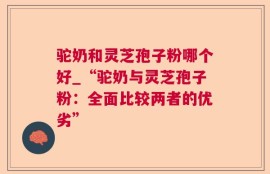 驼奶和灵芝孢子粉哪个好_“驼奶与灵芝孢子粉：全面比较两者的优劣”