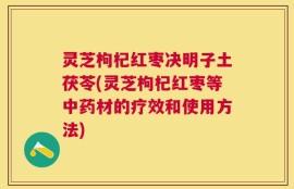 灵芝枸杞红枣决明子土茯苓(灵芝枸杞红枣等中药材的疗效和使用方法)