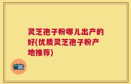 灵芝孢子粉哪儿出产的好(优质灵芝孢子粉产地推荐)