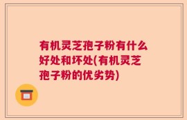 有机灵芝孢子粉有什么好处和坏处(有机灵芝孢子粉的优劣势)