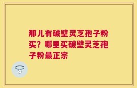 那儿有破壁灵芝孢子粉买？哪里买破壁灵芝孢子粉最正宗