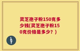 灵芝孢子粉150克多少钱(灵芝孢子粉150克价格是多少？)