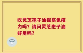 吃灵芝孢子油提高免疫力吗？请问灵芝孢子油好用吗？