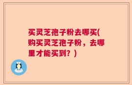 买灵芝孢子粉去哪买(购买灵芝孢子粉，去哪里才能买到？)