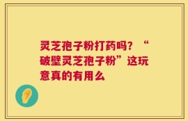 灵芝孢子粉打药吗？“破壁灵芝孢子粉”这玩意真的有用么