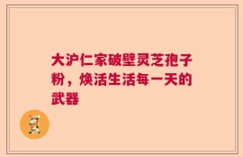 大沪仁家破壁灵芝孢子粉，焕活生活每一天的武器