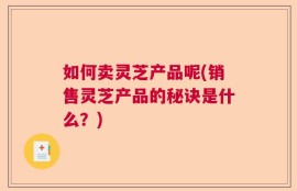 如何卖灵芝产品呢(销售灵芝产品的秘诀是什么？)