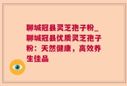 聊城冠县灵芝孢子粉_聊城冠县优质灵芝孢子粉：天然健康，高效养生佳品
