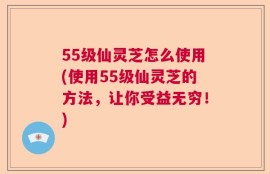 55级仙灵芝怎么使用(使用55级仙灵芝的方法，让你受益无穷！)