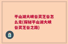 平山湖大峡谷灵芝谷怎么走(探秘平山湖大峡谷灵芝谷之路)