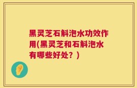 黑灵芝石斛泡水功效作用(黑灵芝和石斛泡水有哪些好处？)
