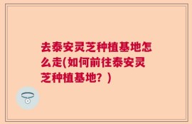去泰安灵芝种植基地怎么走(如何前往泰安灵芝种植基地？)