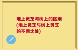 地上灵芝与树上的区别(地上灵芝与树上灵芝的不同之处)