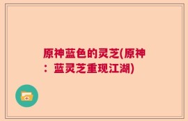 原神蓝色的灵芝(原神：蓝灵芝重现江湖)