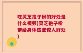 吃灵芝孢子粉的好处是什么视频(灵芝孢子粉带给身体这些惊人好处)