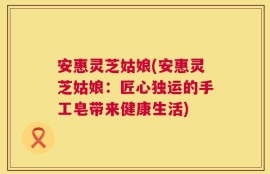 安惠灵芝姑娘(安惠灵芝姑娘：匠心独运的手工皂带来健康生活)
