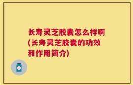 长寿灵芝胶囊怎么样啊(长寿灵芝胶囊的功效和作用简介)