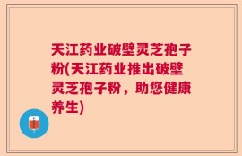 天江药业破壁灵芝孢子粉(天江药业推出破壁灵芝孢子粉，助您健康养生)