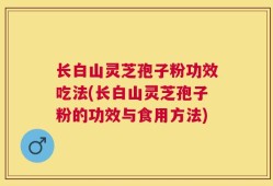 长白山灵芝孢子粉功效吃法(长白山灵芝孢子粉的功效与食用方法)