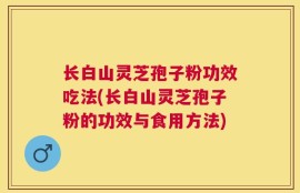 长白山灵芝孢子粉功效吃法(长白山灵芝孢子粉的功效与食用方法)