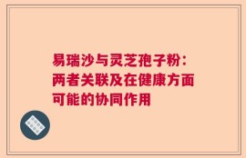 易瑞沙与灵芝孢子粉：两者关联及在健康方面可能的协同作用