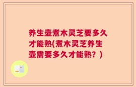 养生壶煮木灵芝要多久才能熟(煮木灵芝养生壶需要多久才能熟？)