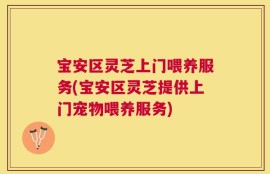 宝安区灵芝上门喂养服务(宝安区灵芝提供上门宠物喂养服务)