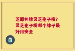 芝原神牌灵芝孢子粉？灵芝孢子粉哪个牌子最好用安全