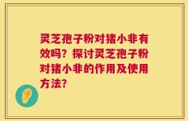 灵芝孢子粉对猪小非有效吗？探讨灵芝孢子粉对猪小非的作用及使用方法？