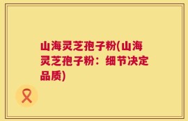 山海灵芝孢子粉(山海灵芝孢子粉：细节决定品质)