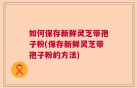 如何保存新鲜灵芝带孢子粉(保存新鲜灵芝带孢子粉的方法)