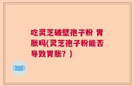 吃灵芝破壁孢子粉 胃胀吗(灵芝孢子粉能否导致胃胀？)
