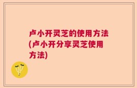 卢小开灵芝的使用方法(卢小开分享灵芝使用方法)