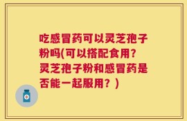 吃感冒药可以灵芝孢子粉吗(可以搭配食用？灵芝孢子粉和感冒药是否能一起服用？)