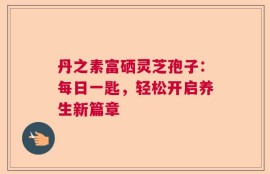 丹之素富硒灵芝孢子：每日一匙，轻松开启养生新篇章