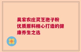 吴家农庄灵芝孢子粉 优质原料精心打造的健康养生之选