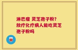 淋巴瘤 灵芝孢子粉？放疗化疗病人能吃灵芝孢子粉吗