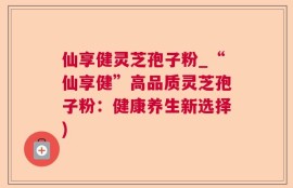 仙享健灵芝孢子粉_“仙享健”高品质灵芝孢子粉：健康养生新选择)