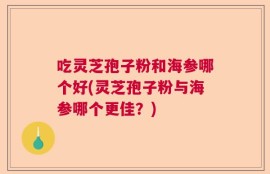 吃灵芝孢子粉和海参哪个好(灵芝孢子粉与海参哪个更佳？)