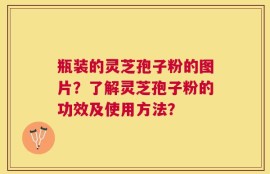 瓶装的灵芝孢子粉的图片？了解灵芝孢子粉的功效及使用方法？