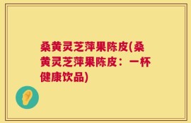 桑黄灵芝萍果陈皮(桑黄灵芝萍果陈皮：一杯健康饮品)