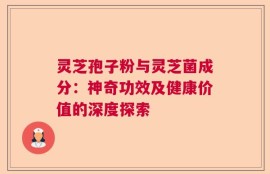 灵芝孢子粉与灵芝菌成分：神奇功效及健康价值的深度探索